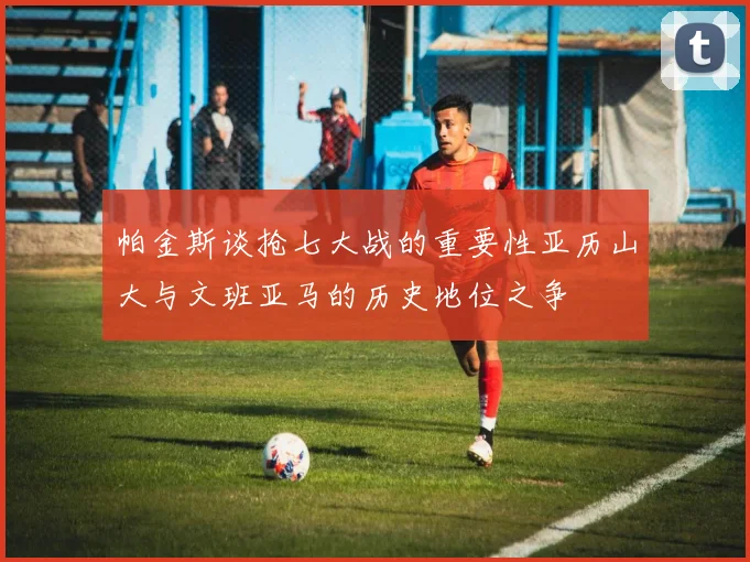 帕金斯谈抢七大战的重要性亚历山大与文班亚马的历史地位之争