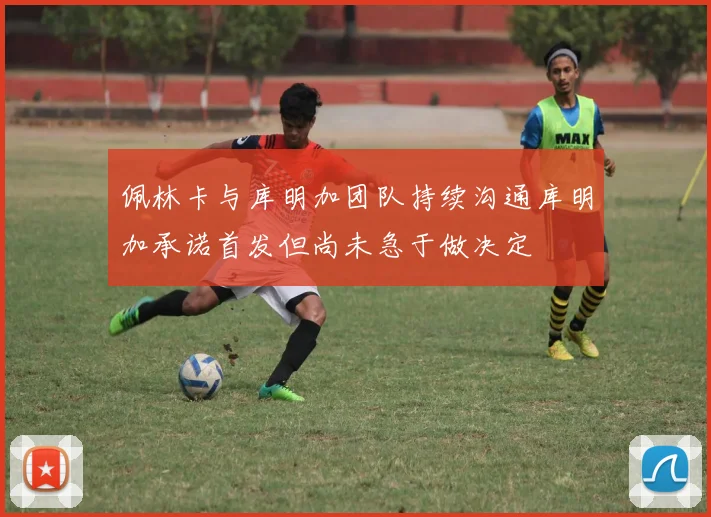 佩林卡与库明加团队持续沟通库明加承诺首发但尚未急于做决定