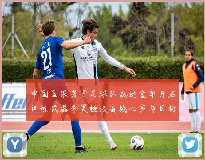 中国国家男子足球队抵达金华开启训练武磊李昊畅谈备战心声与目标