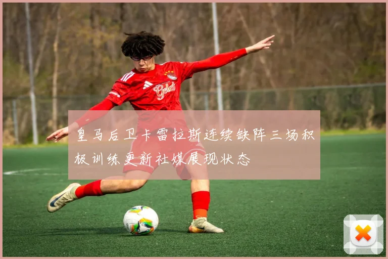 皇马后卫卡雷拉斯连续缺阵三场积极训练更新社媒展现状态