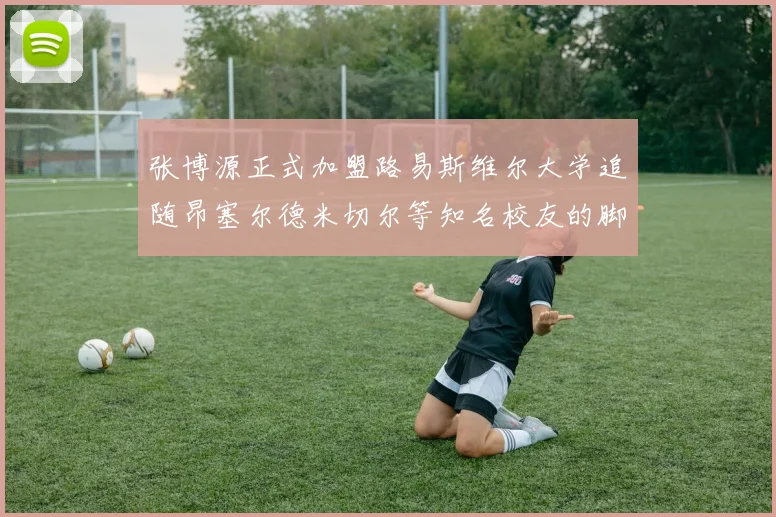 张博源正式加盟路易斯维尔大学追随昂塞尔德米切尔等知名校友的脚步