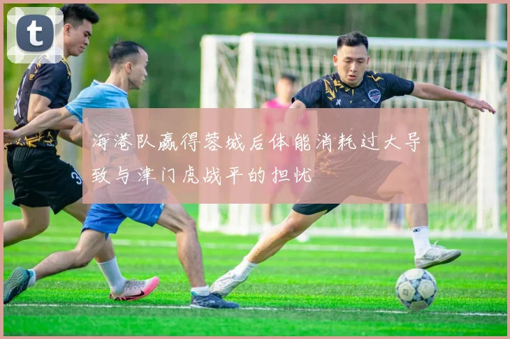海港队赢得蓉城后体能消耗过大导致与津门虎战平的担忧