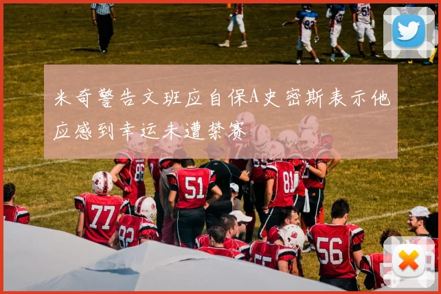 米奇警告文班应自保A史密斯表示他应感到幸运未遭禁赛