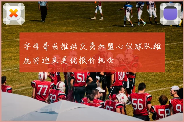 字母哥或推动交易加盟心仪球队雄鹿将迎来更优报价机会