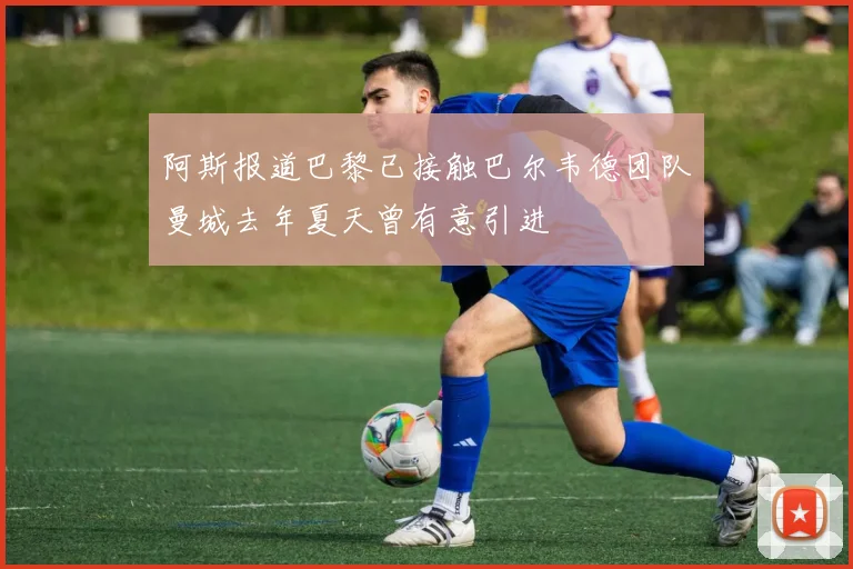 阿斯报道巴黎已接触巴尔韦德团队曼城去年夏天曾有意引进
