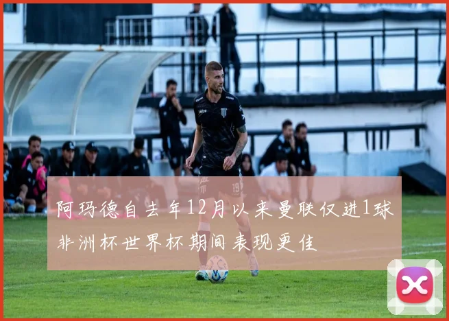 阿玛德自去年12月以来曼联仅进1球非洲杯世界杯期间表现更佳