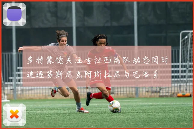 多特蒙德关注吉拉西离队动态同时追逐芬斯尼克阿斯拉尼与巴洛贡
