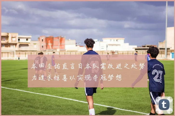 本田圭佑直言日本队需改进之处努力追求惊喜以实现夺冠梦想