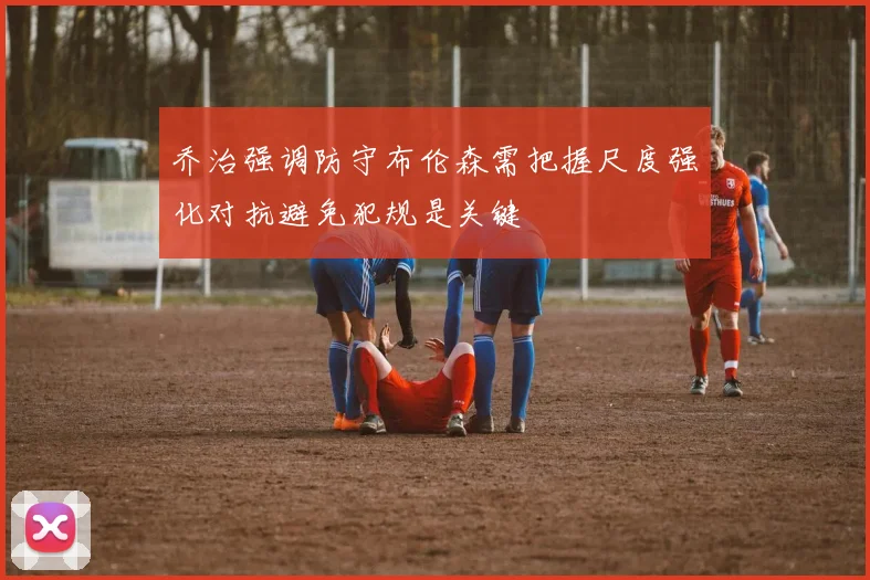 乔治强调防守布伦森需把握尺度强化对抗避免犯规是关键
