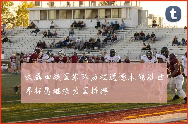 武磊回顾国家队历程遗憾未能进世界杯愿继续为国拼搏