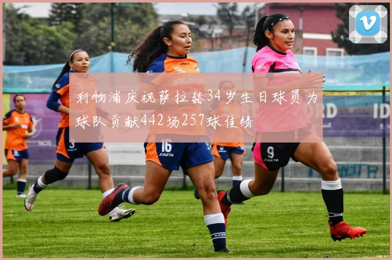 利物浦庆祝萨拉赫34岁生日球员为球队贡献442场257球佳绩