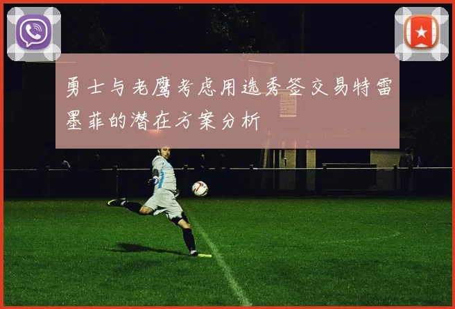 勇士与老鹰考虑用选秀签交易特雷墨菲的潜在方案分析