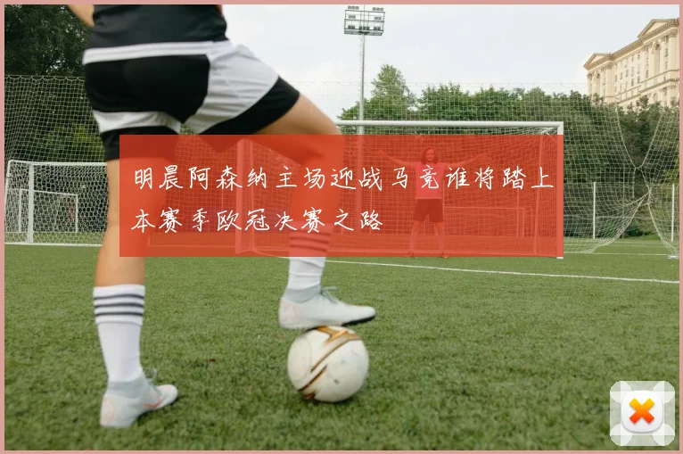 明晨阿森纳主场迎战马竞谁将踏上本赛季欧冠决赛之路