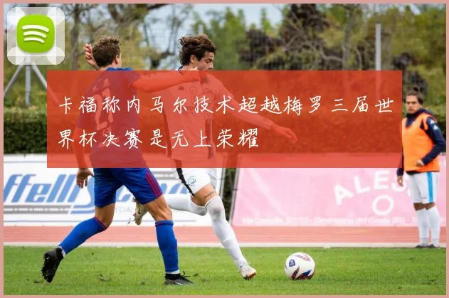 卡福称内马尔技术超越梅罗三届世界杯决赛是无上荣耀