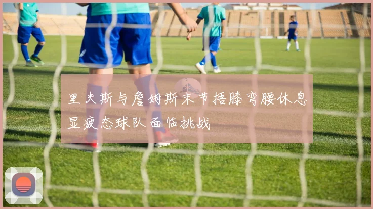 里夫斯与詹姆斯末节捂膝弯腰休息显疲态球队面临挑战