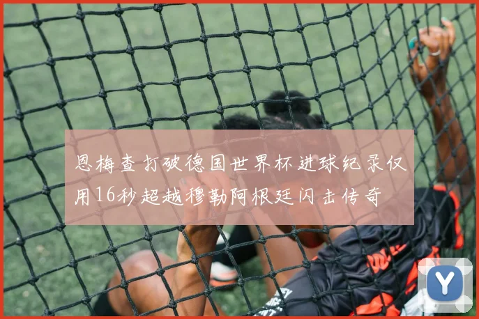 恩梅查打破德国世界杯进球纪录仅用16秒超越穆勒阿根廷闪击传奇