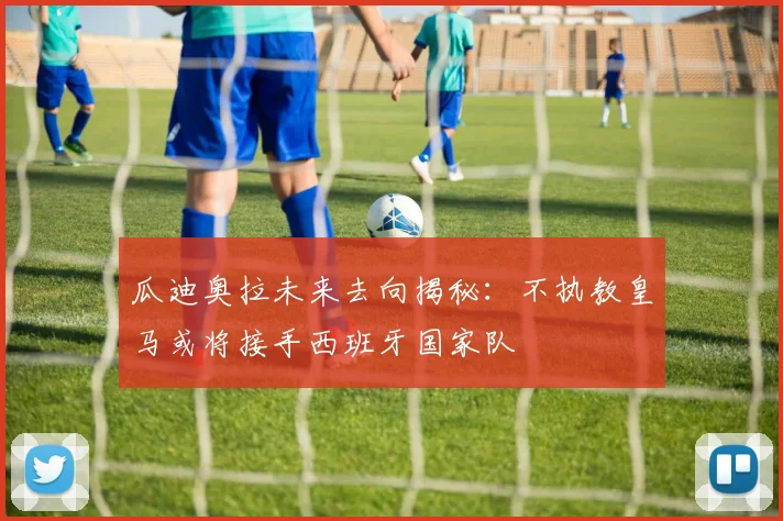 瓜迪奥拉未来去向揭秘：不执教皇马或将接手西班牙国家队