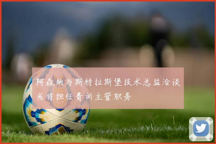 阿森纳与斯特拉斯堡技术总监洽谈或将担任青训主管职务