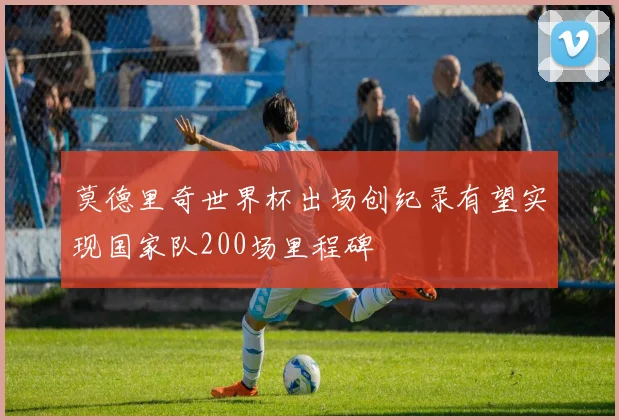 莫德里奇世界杯出场创纪录有望实现国家队200场里程碑