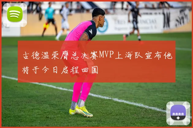 古德温荣膺总决赛MVP上海队宣布他将于今日启程回国